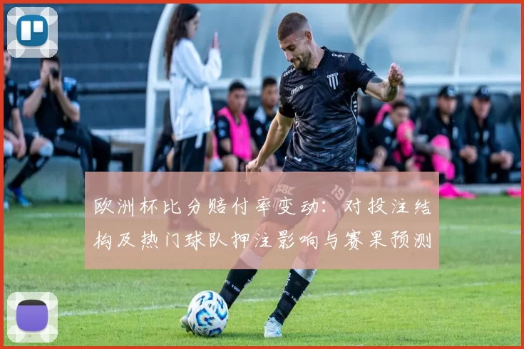 欧洲杯比分赔付率变动：对投注结构及热门球队押注影响与赛果预测建议