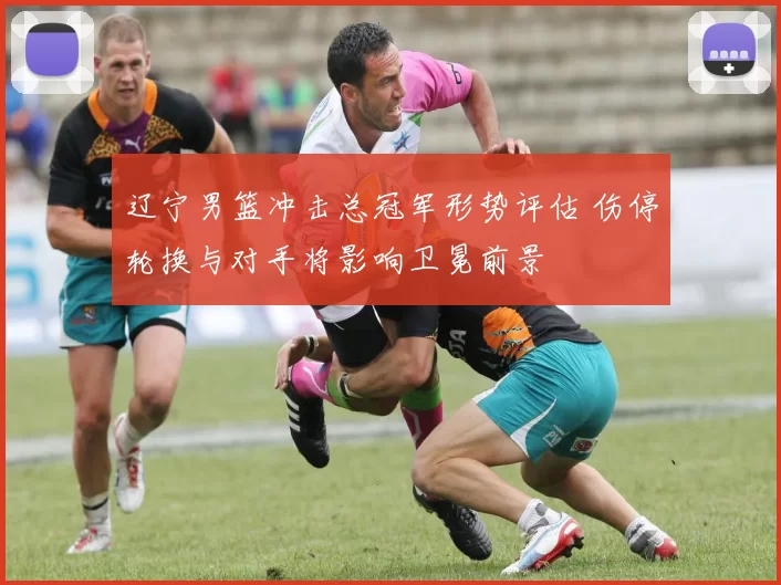 辽宁男篮冲击总冠军形势评估 伤停轮换与对手将影响卫冕前景