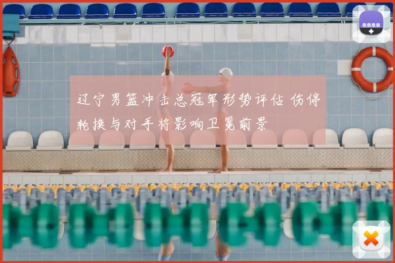 辽宁男篮冲击总冠军形势评估 伤停轮换与对手将影响卫冕前景