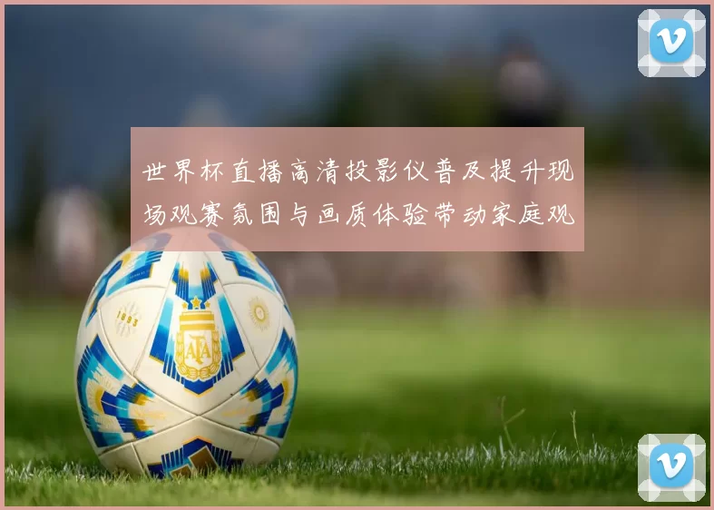 世界杯直播高清投影仪普及提升现场观赛氛围与画质体验带动家庭观赛升级