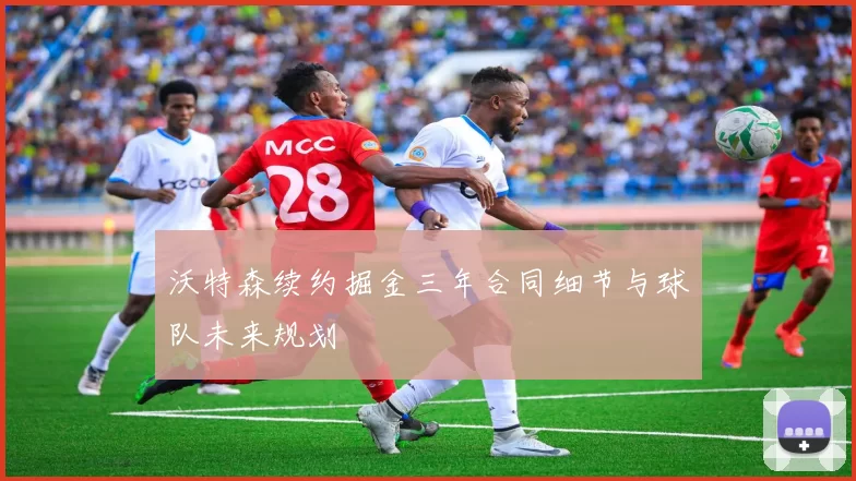 沃特森续约掘金三年合同细节与球队未来规划