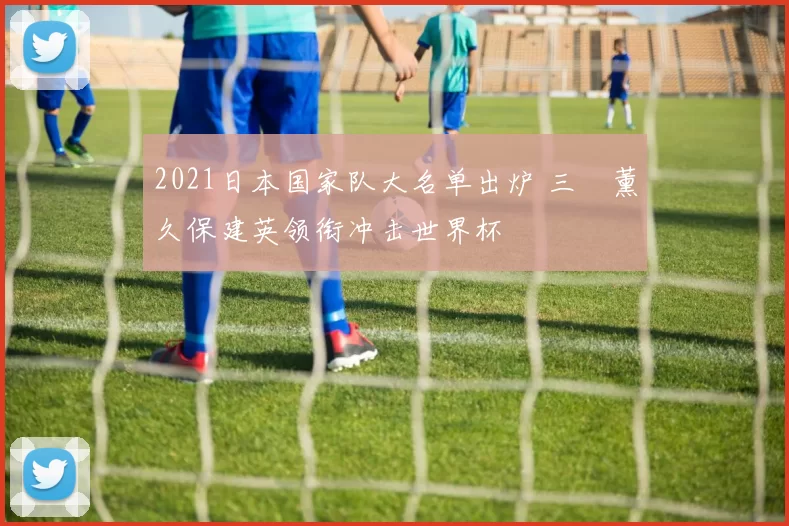 2021日本国家队大名单出炉 三笘薰久保建英领衔冲击世界杯