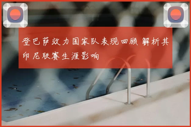 登巴萨效力国家队表现回顾 解析其印尼联赛生涯影响