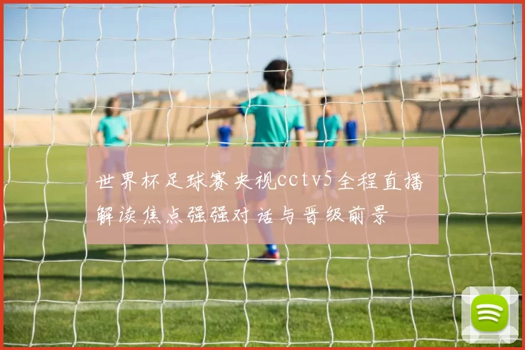 世界杯足球赛央视cctv5全程直播 解读焦点强强对话与晋级前景