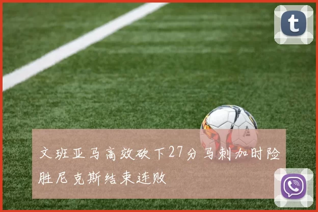 文班亚马高效砍下27分马刺加时险胜尼克斯结束连败