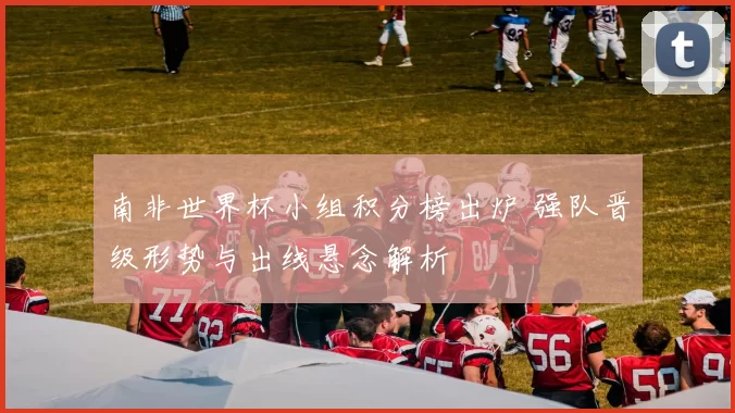 南非世界杯小组积分榜出炉 强队晋级形势与出线悬念解析