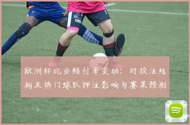 欧洲杯比分赔付率变动：对投注结构及热门球队押注影响与赛果预测建议
