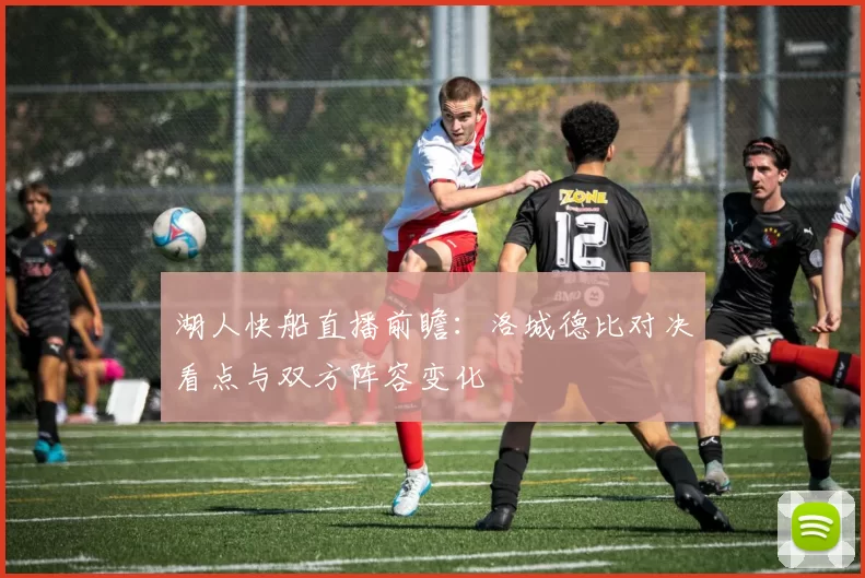 湖人快船直播前瞻：洛城德比对决看点与双方阵容变化