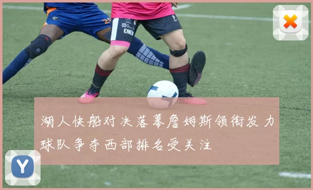 湖人快船对决落幕詹姆斯领衔发力球队争夺西部排名受关注