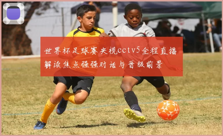 世界杯足球赛央视cctv5全程直播 解读焦点强强对话与晋级前景