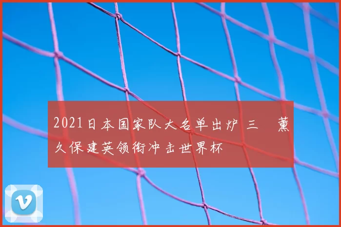 2021日本国家队大名单出炉 三笘薰久保建英领衔冲击世界杯