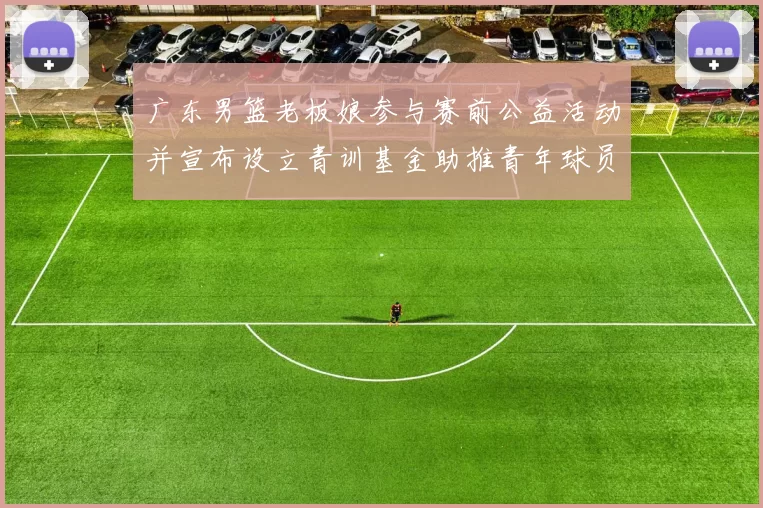 广东男篮老板娘参与赛前公益活动并宣布设立青训基金助推青年球员成长