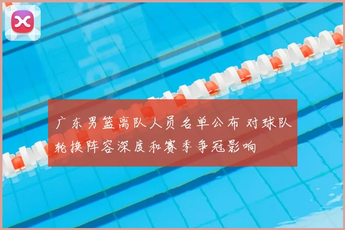 广东男篮离队人员名单公布 对球队轮换阵容深度和赛季争冠影响