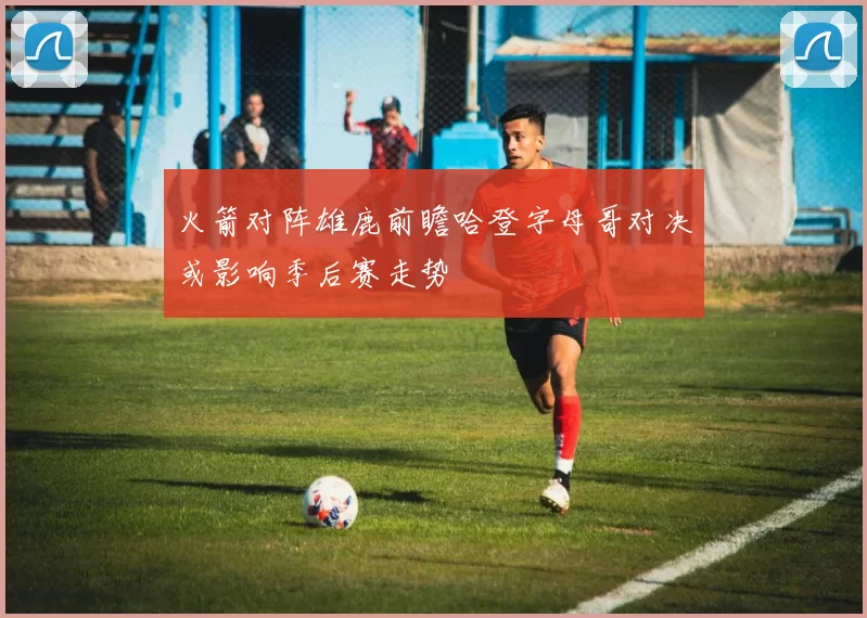 火箭对阵雄鹿前瞻哈登字母哥对决或影响季后赛走势