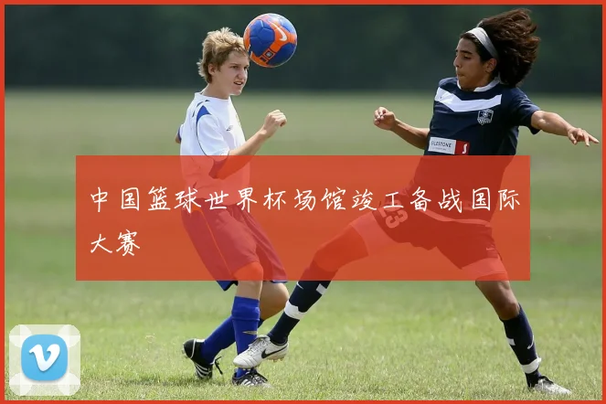 中国篮球世界杯场馆竣工备战国际大赛
