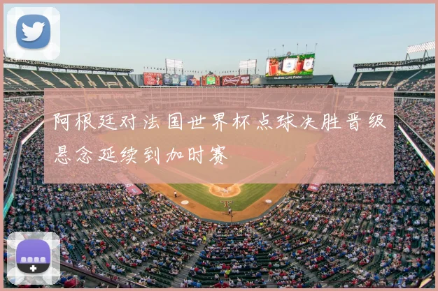 阿根廷对法国世界杯点球决胜晋级悬念延续到加时赛