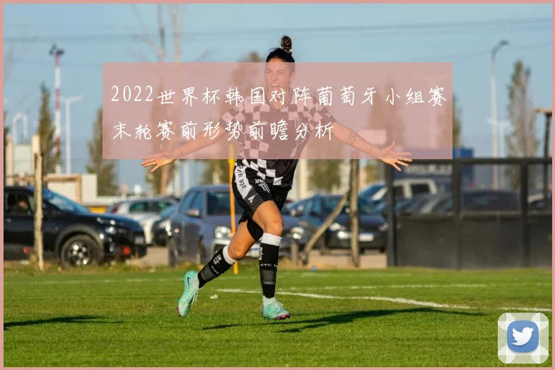 2022世界杯韩国对阵葡萄牙小组赛末轮赛前形势前瞻分析