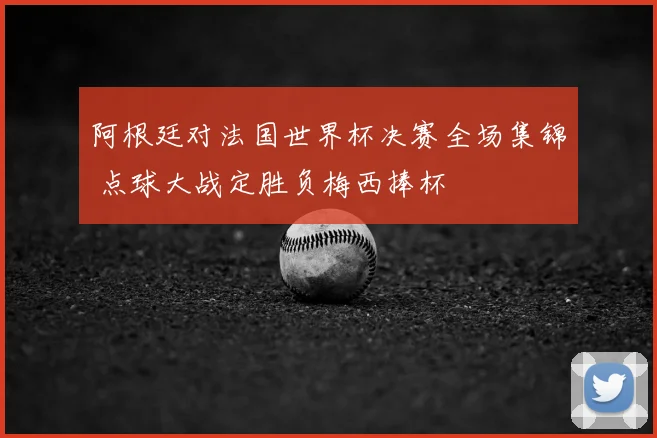 阿根廷对法国世界杯决赛全场集锦 点球大战定胜负梅西捧杯