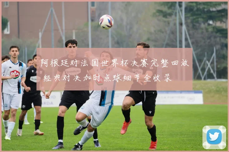 阿根廷对法国世界杯决赛完整回放 经典对决加时点球细节全收录