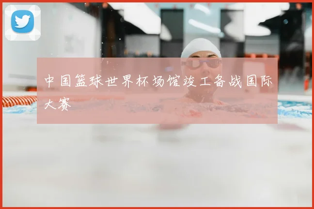 中国篮球世界杯场馆竣工备战国际大赛