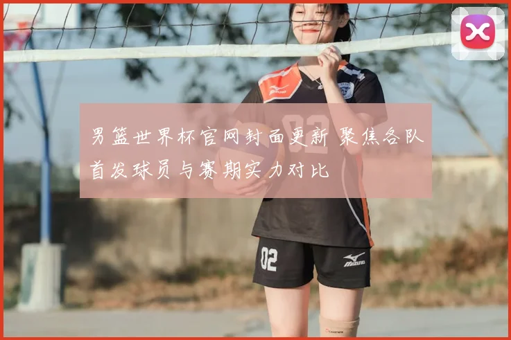 男篮世界杯官网封面更新 聚焦各队首发球员与赛期实力对比